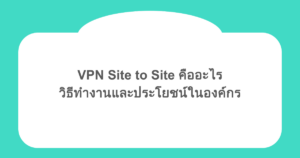 VPN Site to Site คืออะไร วิธีทำงานและประโยชน์ในองค์กร